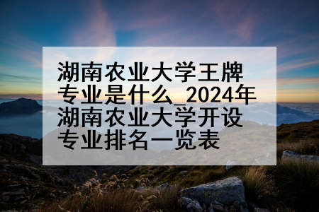 湖南农业大学王牌专业是什么_2024年湖南农业大学开设专业排名一览表