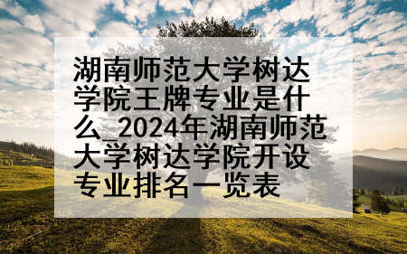 湖南师范大学树达学院王牌专业是什么_2024年湖南师范大学树达学院开设专业排名一览表