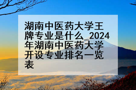 湖南中医药大学王牌专业是什么_2024年湖南中医药大学开设专业排名一览表