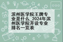 滨州医学院王牌专业是什么_2024年滨州医学院开设专业排名一览表