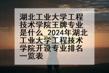 湖北工业大学工程技术学院王牌专业是什么_2024年湖北工业大学工程技术学院开设专业排名一览表