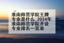 淮南师范学院王牌专业是什么_2024年淮南师范学院开设专业排名一览表