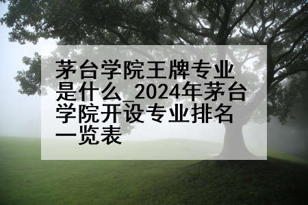 茅台学院王牌专业是什么_2024年茅台学院开设专业排名一览表