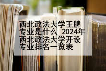 西北政法大学王牌专业是什么_2024年西北政法大学开设专业排名一览表