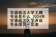 甘肃政法大学王牌专业是什么_2024年甘肃政法大学开设专业排名一览表