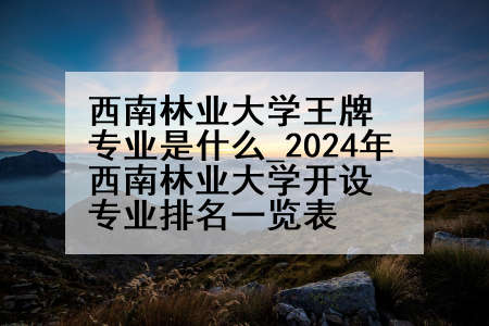 西南林业大学王牌专业是什么_2024年西南林业大学开设专业排名一览表