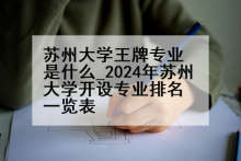 苏州大学王牌专业是什么_2024年苏州大学开设专业排名一览表