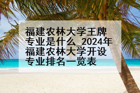 福建农林大学王牌专业是什么_2024年福建农林大学开设专业排名一览表