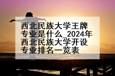 西北民族大学王牌专业是什么_2024年西北民族大学开设专业排名一览表