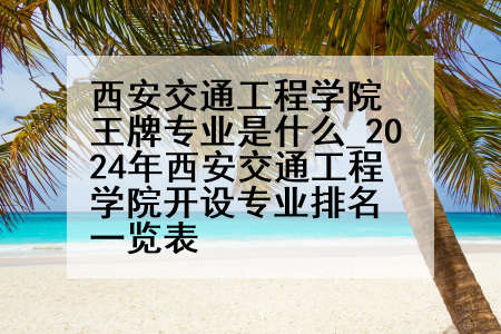 西安交通工程学院王牌专业是什么_2024年西安交通工程学院开设专业排名一览表