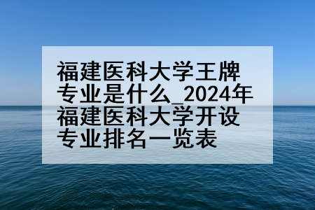福建医科大学王牌专业是什么_2024年福建医科大学开设专业排名一览表
