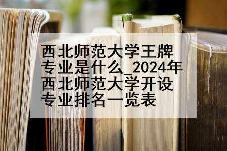 西北师范大学王牌专业是什么_2024年西北师范大学开设专业排名一览表
