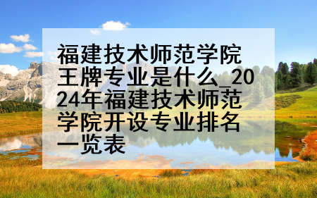 福建技术师范学院王牌专业是什么_2024年福建技术师范学院开设专业排名一览表