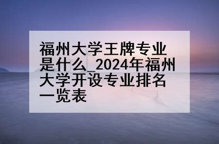 福州大学王牌专业是什么_2024年福州大学开设专业排名一览表