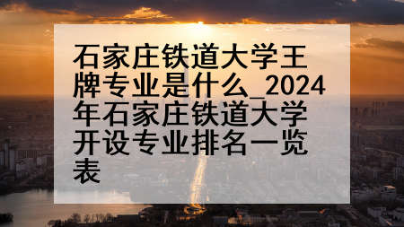 石家庄铁道大学王牌专业是什么_2024年石家庄铁道大学开设专业排名一览表