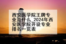 西安医学院王牌专业是什么_2024年西安医学院开设专业排名一览表