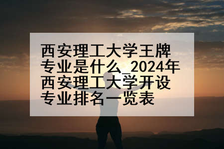 西安理工大学王牌专业是什么_2024年西安理工大学开设专业排名一览表