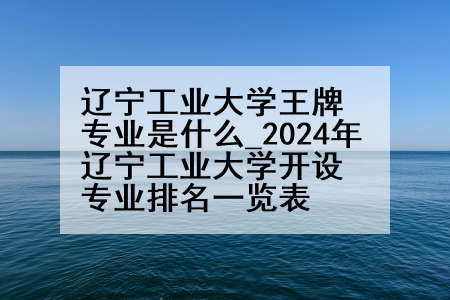 辽宁工业大学王牌专业是什么_2024年辽宁工业大学开设专业排名一览表