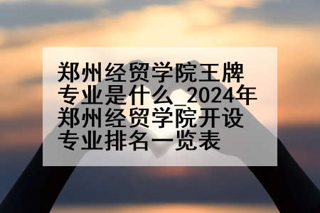 郑州经贸学院王牌专业是什么_2024年郑州经贸学院开设专业排名一览表