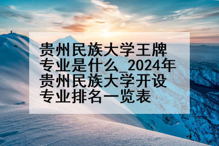 贵州民族大学王牌专业是什么_2024年贵州民族大学开设专业排名一览表