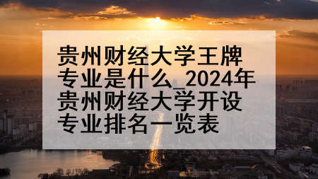 贵州财经大学王牌专业是什么_2024年贵州财经大学开设专业排名一览表