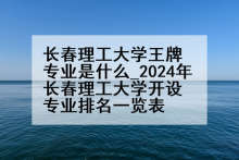 长春理工大学王牌专业是什么_2024年长春理工大学开设专业排名一览表