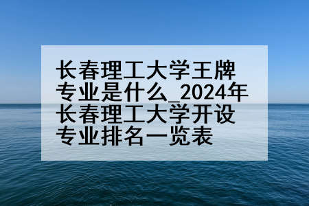 长春理工大学王牌专业是什么_2024年长春理工大学开设专业排名一览表