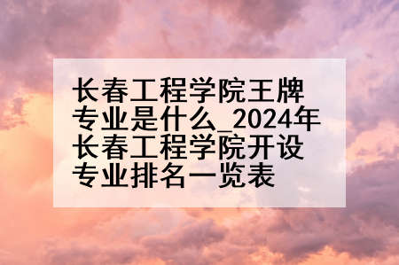 长春工程学院王牌专业是什么_2024年长春工程学院开设专业排名一览表