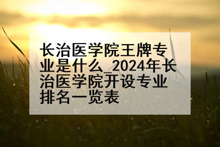 长治医学院王牌专业是什么_2024年长治医学院开设专业排名一览表