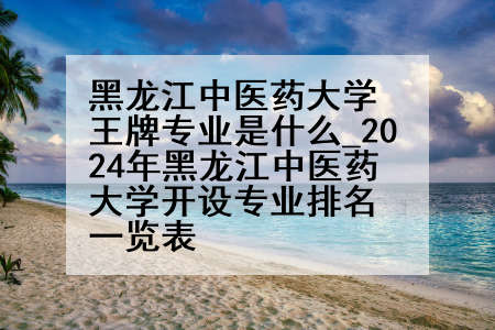 黑龙江中医药大学王牌专业是什么_2024年黑龙江中医药大学开设专业排名一览表