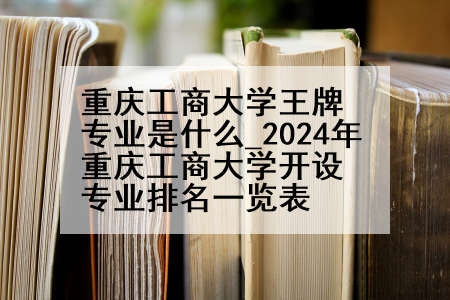 重庆工商大学王牌专业是什么_2024年重庆工商大学开设专业排名一览表