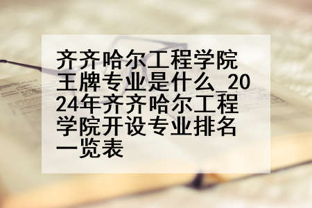 齐齐哈尔工程学院王牌专业是什么_2024年齐齐哈尔工程学院开设专业排名一览表