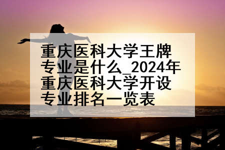 重庆医科大学王牌专业是什么_2024年重庆医科大学开设专业排名一览表