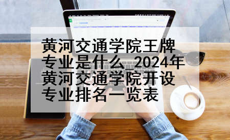 黄河交通学院王牌专业是什么_2024年黄河交通学院开设专业排名一览表
