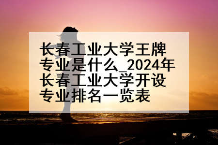 长春工业大学王牌专业是什么_2024年长春工业大学开设专业排名一览表