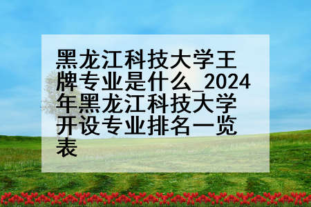 黑龙江科技大学王牌专业是什么_2024年黑龙江科技大学开设专业排名一览表