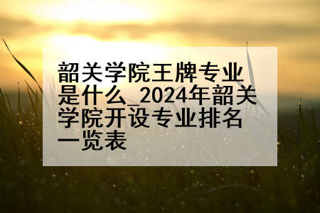 韶关学院王牌专业是什么_2024年韶关学院开设专业排名一览表