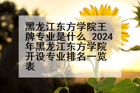黑龙江东方学院王牌专业是什么_2024年黑龙江东方学院开设专业排名一览表