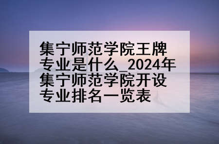 集宁师范学院王牌专业是什么_2024年集宁师范学院开设专业排名一览表