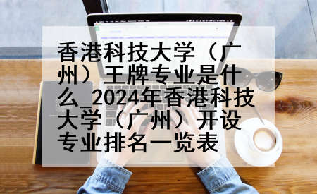 香港科技大学（广州）王牌专业是什么_2024年香港科技大学（广州）开设专业排名一览表
