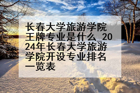 长春大学旅游学院王牌专业是什么_2024年长春大学旅游学院开设专业排名一览表