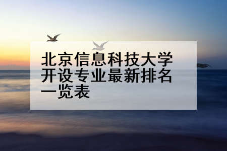 北京信息科技大学开设专业最新排名一览表