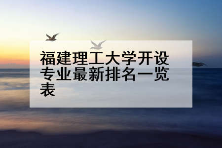 福建理工大学开设专业最新排名一览表