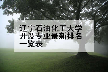 辽宁石油化工大学开设专业最新排名一览表