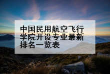 中国民用航空飞行学院开设专业最新排名一览表