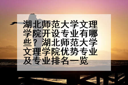 湖北师范大学文理学院开设专业有哪些？湖北师范大学文理学院优势专业及专业排名一览