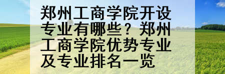 郑州工商学院开设专业有哪些？郑州工商学院优势专业及专业排名一览