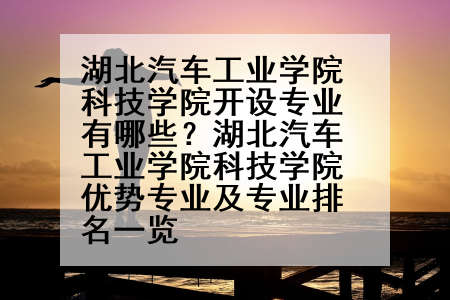 湖北汽车工业学院科技学院开设专业有哪些？湖北汽车工业学院科技学院优势专业及专业排名一览