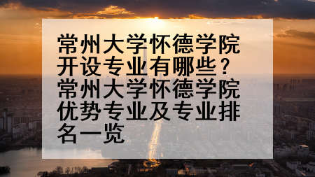 常州大学怀德学院开设专业有哪些？常州大学怀德学院优势专业及专业排名一览