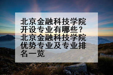 北京金融科技学院开设专业有哪些？北京金融科技学院优势专业及专业排名一览